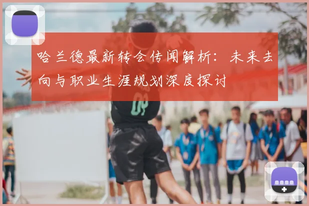 哈兰德最新转会传闻解析：未来去向与职业生涯规划深度探讨