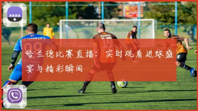 哈兰德比赛直播：实时观看进球盛宴与精彩瞬间