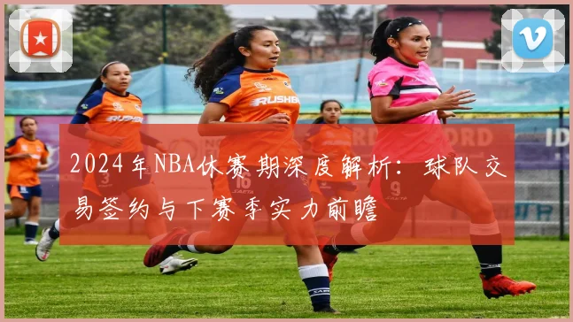2024年NBA休赛期深度解析：球队交易签约与下赛季实力前瞻