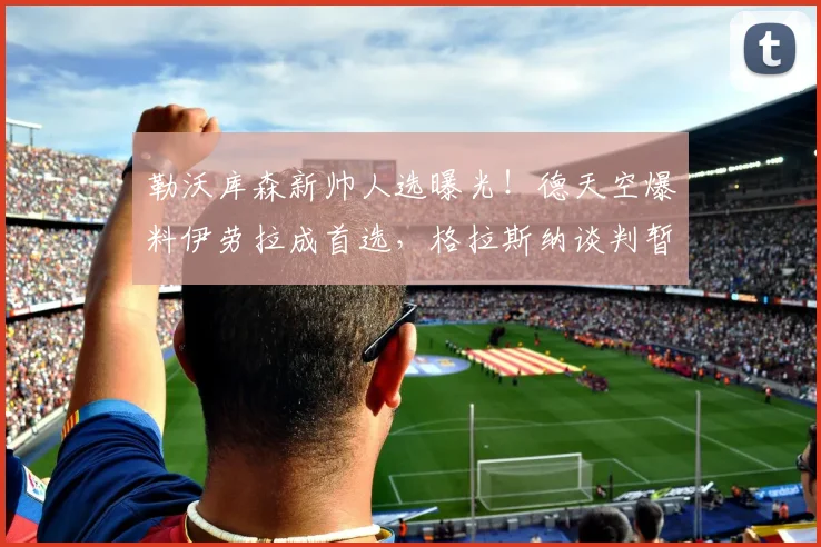 勒沃库森新帅人选曝光！德天空爆料伊劳拉成首选，格拉斯纳谈判暂无进展