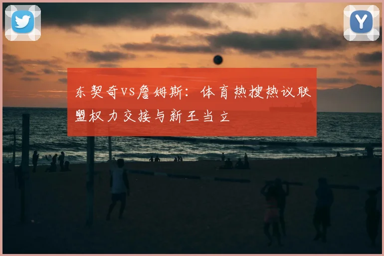 东契奇vs詹姆斯:体育热搜热议联盟权力交接与新王当立