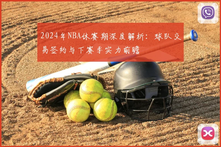 2024年NBA休赛期深度解析：球队交易签约与下赛季实力前瞻