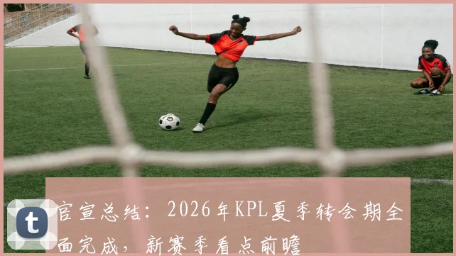 官宣总结：2026年KPL夏季转会期全面完成，新赛季看点前瞻
