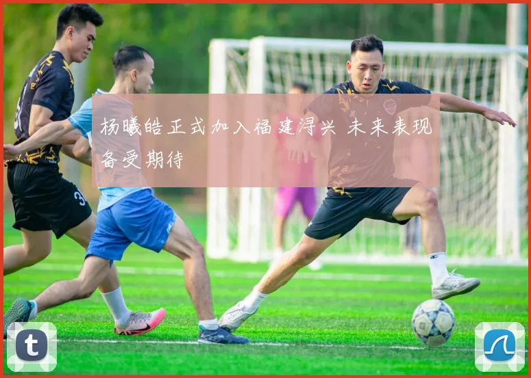 杨曦皓正式加入福建浔兴 未来表现备受期待
