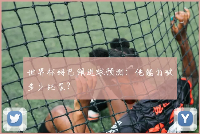 世界杯姆巴佩进球预测:他能打破多少纪录?