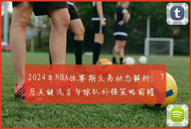 2024年NBA休赛期交易动态解析：7月关键流言与球队补强策略前瞻