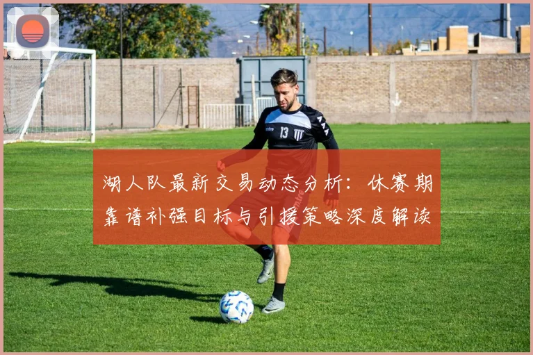 湖人队最新交易动态分析：休赛期靠谱补强目标与引援策略深度解读