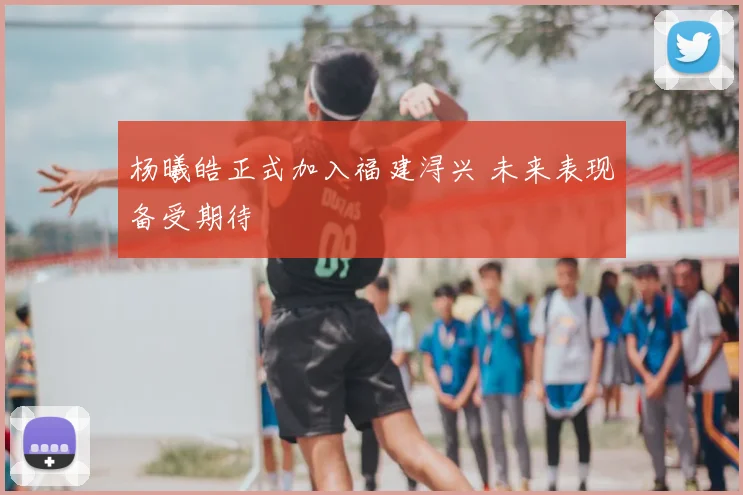 杨曦皓正式加入福建浔兴 未来表现备受期待